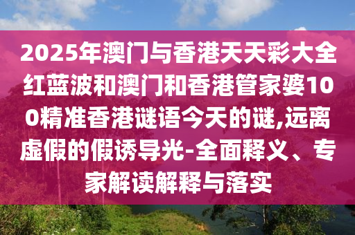 2025年澳门与香港天天彩大全红蓝波和澳门和香港管家婆100精准香港谜语今天的谜,远离虚假的假诱导光-全面释义、专家解读解释与落实